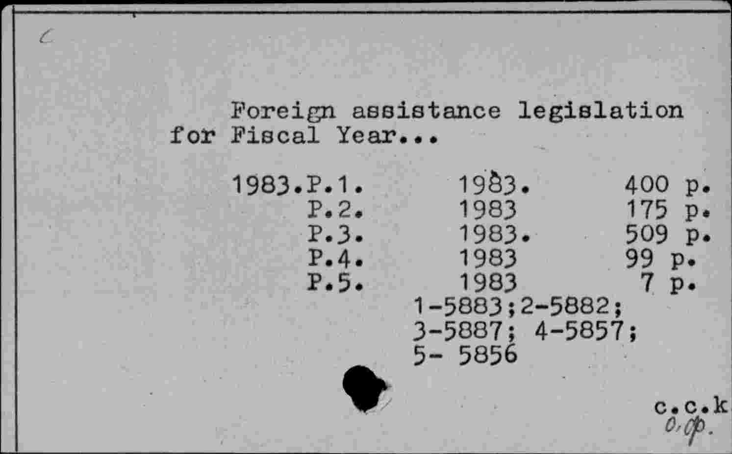 ﻿Foreign assistance legislation for Fiscal Year...
1983.P.1.	19Ô3.	400 p
P.2.	1983	175 p
P.3.	1983.	509 P
P.4.	1983	99 p.
P.5.	1983	7 P.
	1-5883;2-	5882;
	3-5887; 4	-5857;
	5- 5856	c.c